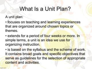 What Is a Unit Plan?
A unit plan:
• focuses on teaching and learning experiences
that are organized around chosen topics or
themes.
• extends for a period of four weeks or more. In
simple terms, a unit is an idea we use for
organizing instruction.
• is based on the syllabus and the scheme of work.
It contains broad goals and specific objectives that
serve as guidelines for the selection of appropriate
content and activities.
 