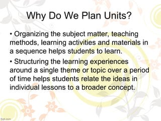 Why Do We Plan Units?
• Organizing the subject matter, teaching
methods, learning activities and materials in
a sequence helps students to learn.
• Structuring the learning experiences
around a single theme or topic over a period
of time helps students relate the ideas in
individual lessons to a broader concept.
 