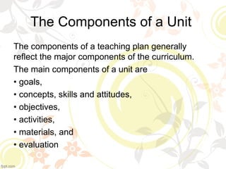 The Components of a Unit
The components of a teaching plan generally
reflect the major components of the curriculum.
The main components of a unit are
• goals,
• concepts, skills and attitudes,
• objectives,
• activities,
• materials, and
• evaluation
 