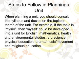 Steps to Follow in Planning a
Unit
When planning a unit, you should consult
the syllabus and decide on the topic or
theme of the unit. For example, if the topic is
‘myself’, then ‘myself’ could be developed
into a unit for English, mathematics, health
and environmental studies, art, science,
physical education, drama/music/movement
and religious education.
 