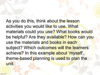 As you do this, think about the lesson
activities you would like to use. What
materials could you use? What books would
be helpful? Are they available? How can you
use the materials and books in each
subject? Which outcomes will the learners
achieve? In this example about ‘myself’,
theme-based planning is used to plan the
unit.
 
