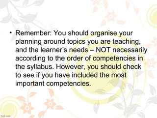 • Remember: You should organise your
planning around topics you are teaching,
and the learner’s needs – NOT necessarily
according to the order of competencies in
the syllabus. However, you should check
to see if you have included the most
important competencies.
 