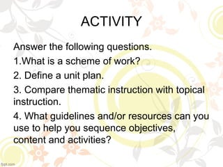 ACTIVITY
Answer the following questions.
1.What is a scheme of work?
2. Define a unit plan.
3. Compare thematic instruction with topical
instruction.
4. What guidelines and/or resources can you
use to help you sequence objectives,
content and activities?
 