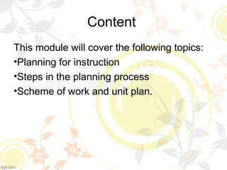 Content
This module will cover the following topics:
•Planning for instruction
•Steps in the planning process
•Scheme of work and unit plan.
 