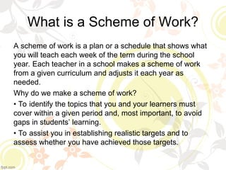 What is a Scheme of Work?
A scheme of work is a plan or a schedule that shows what
you will teach each week of the term during the school
year. Each teacher in a school makes a scheme of work
from a given curriculum and adjusts it each year as
needed.
Why do we make a scheme of work?
• To identify the topics that you and your learners must
cover within a given period and, most important, to avoid
gaps in students’ learning.
• To assist you in establishing realistic targets and to
assess whether you have achieved those targets.
 