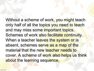 Without a scheme of work, you might teach
only half of all the topics you need to teach
and may miss some important topics.
Schemes of work also facilitate continuity.
When a teacher leaves the system or is
absent, schemes serve as a map of the
material that the new teacher needs to
cover. A scheme of work also helps us think
about the learning sequence.
 