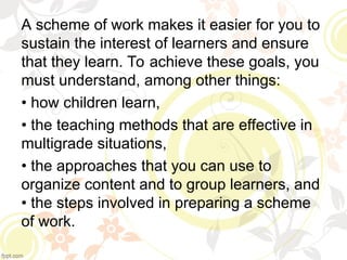 A scheme of work makes it easier for you to
sustain the interest of learners and ensure
that they learn. To achieve these goals, you
must understand, among other things:
• how children learn,
• the teaching methods that are effective in
multigrade situations,
• the approaches that you can use to
organize content and to group learners, and
• the steps involved in preparing a scheme
of work.
 