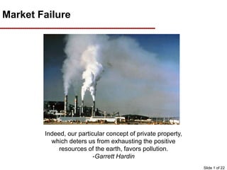 Market Failure
Indeed, our particular concept of private property,
which deters us from exhausting the positive
resources of the earth, favors pollution.
-Garrett Hardin
Slide 1 of 22
 