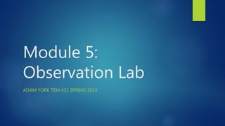 Module 5:
Observation Lab
ADAM YORK TEM 431 SPRING 2019
 