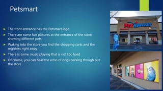 Petsmart
 The front entrance has the Petsmart logo
 There are some fun pictures at the entrance of the store
showing different pets
 Waking into the store you find the shopping carts and the
registers right away
 There is some music playing that is not too loud
 Of course, you can hear the echo of dogs barking though out
the store
 