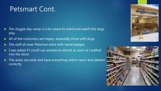 Petsmart Cont.
 The doggie day camp is a fun place to stand and watch the dogs
play
 All of the customers are happy, especially those with dogs
 The staff all wear Petsmart attire with name badges
 I was asked if I could use assistance almost as soon as I walked
into the store
 The aisles are wide and have everything within reach and labeled
correctly
 