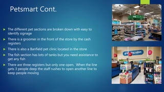 Petsmart Cont.
 The different pet sections are broken down with easy to
identify signage
 There is a groomer in the front of the store by the cash
registers
 There is also a Banfield pet clinic located in the store
 The fish section has lots of tanks but you need assistance to
get any fish
 There are three registers but only one open. When the line
gets 3 people deep the staff rushes to open another line to
keep people moving
 