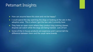 Petsmart Insights
 How can anyone leave this store and not be happy?
 I could spend the day watching the dogs or looking at the cats in the
adoption area. This is where I got the two cats I currently have
 They have an open room where they conduct dog training classes.
Anyone can watch while the dogs are being trained. Lots of fun!
 Some of the in-house products are expensive and I cannot tell the
difference between them and the usual name brands
 