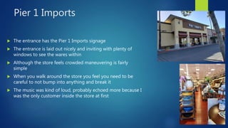 Pier 1 Imports
 The entrance has the Pier 1 Imports signage
 The entrance is laid out nicely and inviting with plenty of
windows to see the wares within
 Although the store feels crowded maneuvering is fairly
simple
 When you walk around the store you feel you need to be
careful to not bump into anything and break it
 The music was kind of loud, probably echoed more because I
was the only customer inside the store at first
 