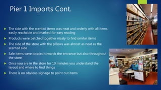 Pier 1 Imports Cont.
 The side with the scented items was neat and orderly with all items
easily reachable and marked for easy reading
 Products were batched together nicely to find similar items
 The side of the store with the pillows was almost as neat as the
scented side
 Sale items were located towards the entrance but also throughout
the store
 Once you are in the store for 10 minutes you understand the
layout and where to find things
 There is no obvious signage to point out items
 