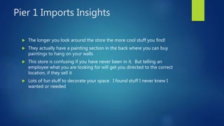 Pier 1 Imports Insights
 The longer you look around the store the more cool stuff you find!
 They actually have a painting section in the back where you can buy
paintings to hang on your walls
 This store is confusing if you have never been in it. But telling an
employee what you are looking for will get you directed to the correct
location, if they sell it
 Lots of fun stuff to decorate your space. I found stuff I never knew I
wanted or needed
 