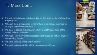 TJ Maxx Cont.
 The aisles are cluttered with items that are too large for the shelving they
are placed on
 Although there are specified sections there is no signage overhead to
show you the different sections
 The place is packed with shoppers which probably adds to all of the
shelves to be so disheveled
 Although I saw many employees stocking shelves I did not see anyone
reorganizing shelves
 The store felt dirty to me and in disarray
 The music was upbeat but all the customers were louder
 