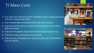 TJ Maxx Cont.
 You really can’t beat the prices! Everything had an original price tag
and then a lower price sticker
 Lots of weird items and brands that I had never heard of
 Feels like a thrift store who gets all of their products from stores
that have closed
 There are 18 registers and at least 9 manned at any given time
 The lines to buy are long but move quickly
 There are lots of impulse items along the path you must follow to
buy your goods
 