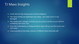TJ Maxx Insights
 Come here for the cheap prices not the ambiance
 The name brands are legitimate and cheap. Just make sure it is not
damaged
 This whole store changes inventory as new product arrives so you will find
something new every visit
 Once the initial feeling of cheap and dirty wears off you can find some nice
nick nacks
 I was surprised at the sheer volume of different items that they sell
 