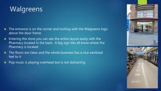 Walgreens
 The entrance is on the corner and inviting with the Walgreens logo
above the door frame
 Entering the store you can see the entire layout easily with the
Pharmacy located in the back. A big sign lets all know where the
Pharmacy is located
 The floors are clean and the whole business has a nice sanitized
feel to it
 Pop music is playing overhead but is not distracting
 