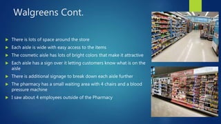 Walgreens Cont.
 There is lots of space around the store
 Each aisle is wide with easy access to the items
 The cosmetic aisle has lots of bright colors that make it attractive
 Each aisle has a sign over it letting customers know what is on the
aisle
 There is additional signage to break down each aisle further
 The pharmacy has a small waiting area with 4 chairs and a blood
pressure machine
 I saw about 4 employees outside of the Pharmacy
 