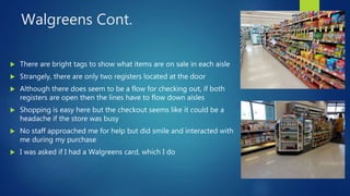 Walgreens Cont.
 There are bright tags to show what items are on sale in each aisle
 Strangely, there are only two registers located at the door
 Although there does seem to be a flow for checking out, if both
registers are open then the lines have to flow down aisles
 Shopping is easy here but the checkout seems like it could be a
headache if the store was busy
 No staff approached me for help but did smile and interacted with
me during my purchase
 I was asked if I had a Walgreens card, which I do
 