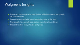 Walgreens Insights
 The perfect place to get your prescriptions refilled and grab a quick candy
bar on the way out
 I was surprised they had a photo processing center in the store
 They actually have a small food section, much like a Seven Eleven
 The candy section always has the best prices
 