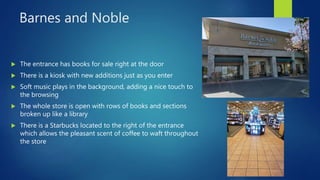 Barnes and Noble
 The entrance has books for sale right at the door
 There is a kiosk with new additions just as you enter
 Soft music plays in the background, adding a nice touch to
the browsing
 The whole store is open with rows of books and sections
broken up like a library
 There is a Starbucks located to the right of the entrance
which allows the pleasant scent of coffee to waft throughout
the store
 