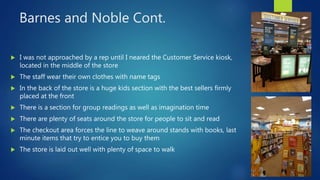 Barnes and Noble Cont.
 I was not approached by a rep until I neared the Customer Service kiosk,
located in the middle of the store
 The staff wear their own clothes with name tags
 In the back of the store is a huge kids section with the best sellers firmly
placed at the front
 There is a section for group readings as well as imagination time
 There are plenty of seats around the store for people to sit and read
 The checkout area forces the line to weave around stands with books, last
minute items that try to entice you to buy them
 The store is laid out well with plenty of space to walk
 