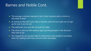 Barnes and Noble Cont.
 The average customer seemed to be in their twenties and in school or
educated at least
 At checkout they ask if you have a rewards card and try to get you to sign
up for one if you do not
 The staff were nice and did not push for sales
 The store is laid out with obvious signs pointing people in the direction
they wish to go
 The magazines are located right by Starbucks to get people to purchase
them for reading while they consume their beverages
 