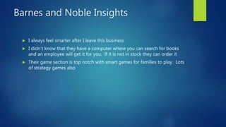 Barnes and Noble Insights
 I always feel smarter after I leave this business
 I didn’t know that they have a computer where you can search for books
and an employee will get it for you. If it is not in stock they can order it
 Their game section is top notch with smart games for families to play. Lots
of strategy games also
 