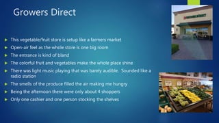 Growers Direct
 This vegetable/fruit store is setup like a farmers market
 Open-air feel as the whole store is one big room
 The entrance is kind of bland
 The colorful fruit and vegetables make the whole place shine
 There was light music playing that was barely audible. Sounded like a
radio station
 The smells of the produce filled the air making me hungry
 Being the afternoon there were only about 4 shoppers
 Only one cashier and one person stocking the shelves
 