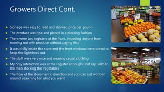 Growers Direct Cont.
 Signage was easy to read and showed price per pound
 The produce was ripe and placed in a pleasing fashion
 There were two registers at the front, impeding anyone from
running out with produce without paying first
 It was chilly inside the store and the front windows were tinted to
keep the light/heat out
 The staff were very nice and wearing casual clothing
 My only interaction was at the register although I did say hello to
the man stocking the vegetables
 The flow of the store has no direction and you can just wonder
around searching for what you want
 
