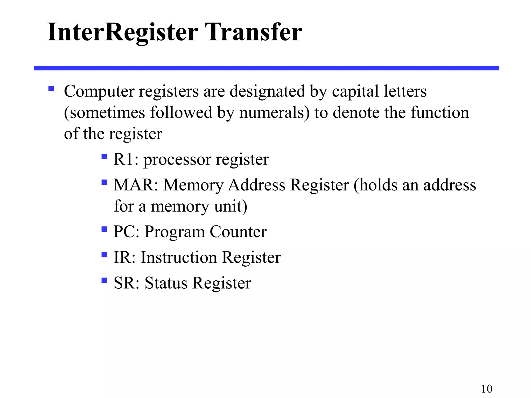 10
InterRegister Transfer
 Computer registers are designated by capital letters
(sometimes followed by numerals) to denote the function
of the register
 R1: processor register
 MAR: Memory Address Register (holds an address
for a memory unit)
 PC: Program Counter
 IR: Instruction Register
 SR: Status Register
 