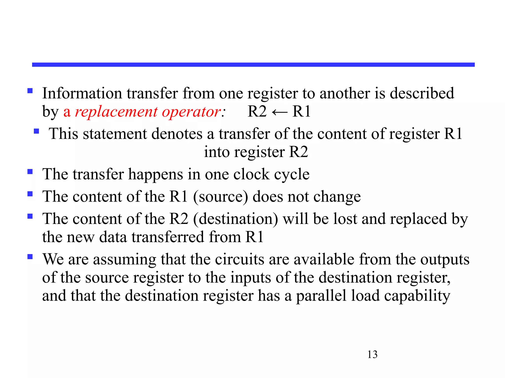 13
 Information transfer from one register to another is described
by a replacement operator: R2 ← R1
 This statement denotes a transfer of the content of register R1
into register R2
 The transfer happens in one clock cycle
 The content of the R1 (source) does not change
 The content of the R2 (destination) will be lost and replaced by
the new data transferred from R1
 We are assuming that the circuits are available from the outputs
of the source register to the inputs of the destination register,
and that the destination register has a parallel load capability
 
