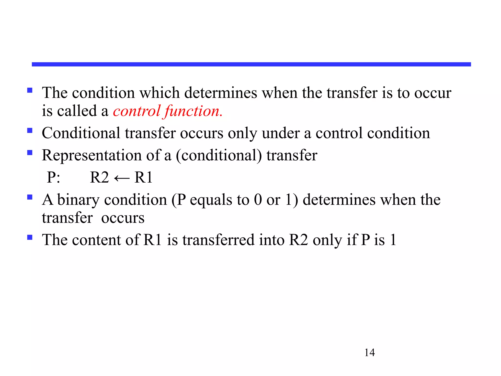 14
 The condition which determines when the transfer is to occur
is called a control function.
 Conditional transfer occurs only under a control condition
 Representation of a (conditional) transfer
P: R2 ← R1
 A binary condition (P equals to 0 or 1) determines when the
transfer occurs
 The content of R1 is transferred into R2 only if P is 1
 