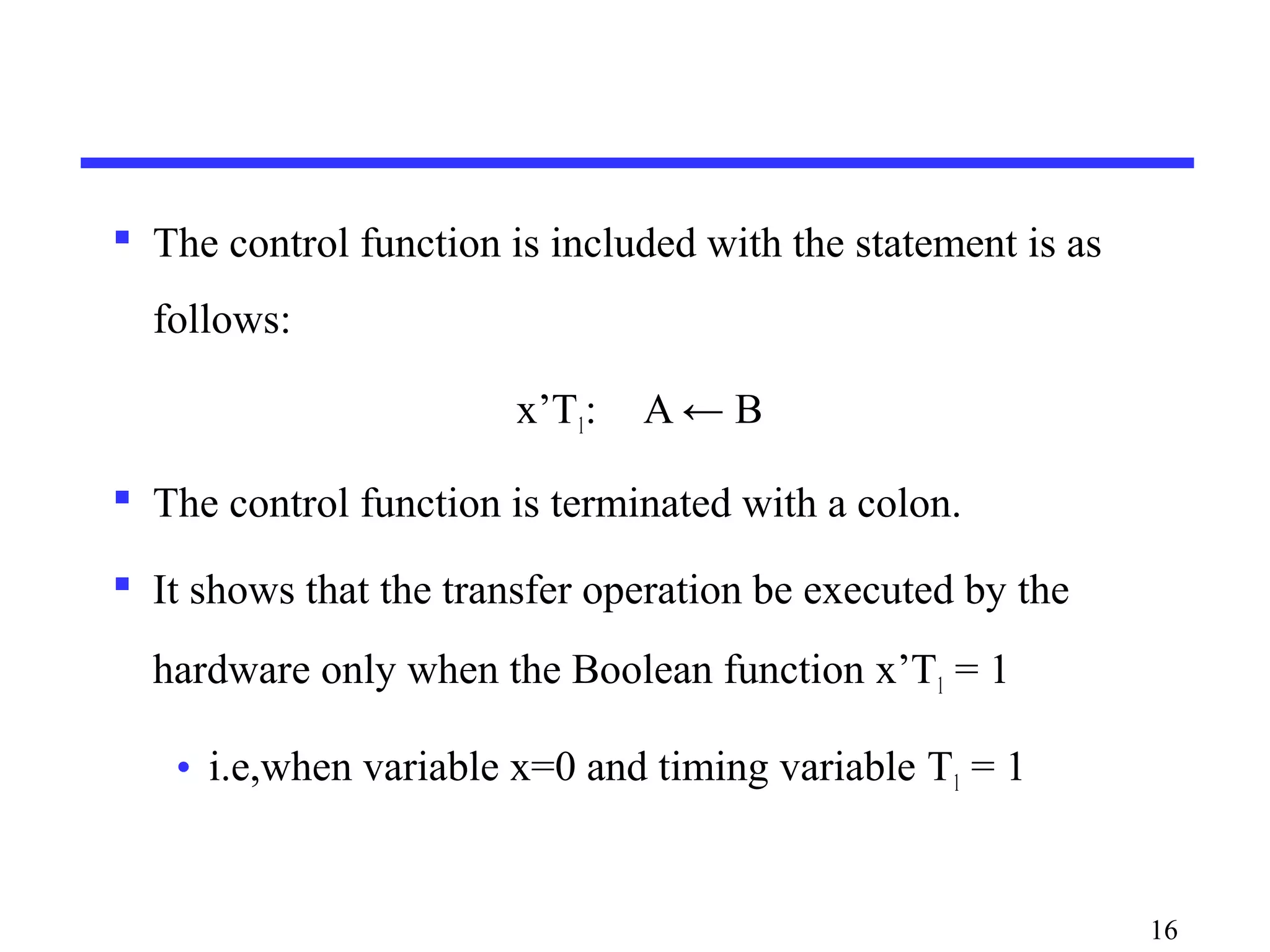  The control function is included with the statement is as
follows:
x’T1: A ← B
 The control function is terminated with a colon.
 It shows that the transfer operation be executed by the
hardware only when the Boolean function x’T1 = 1
• i.e,when variable x=0 and timing variable T1 = 1
16
 