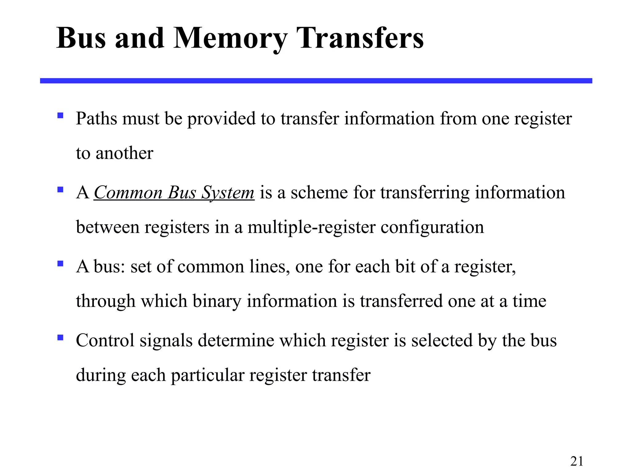 Bus and Memory Transfers
 Paths must be provided to transfer information from one register
to another
 A Common Bus System is a scheme for transferring information
between registers in a multiple-register configuration
 A bus: set of common lines, one for each bit of a register,
through which binary information is transferred one at a time
 Control signals determine which register is selected by the bus
during each particular register transfer
21
 