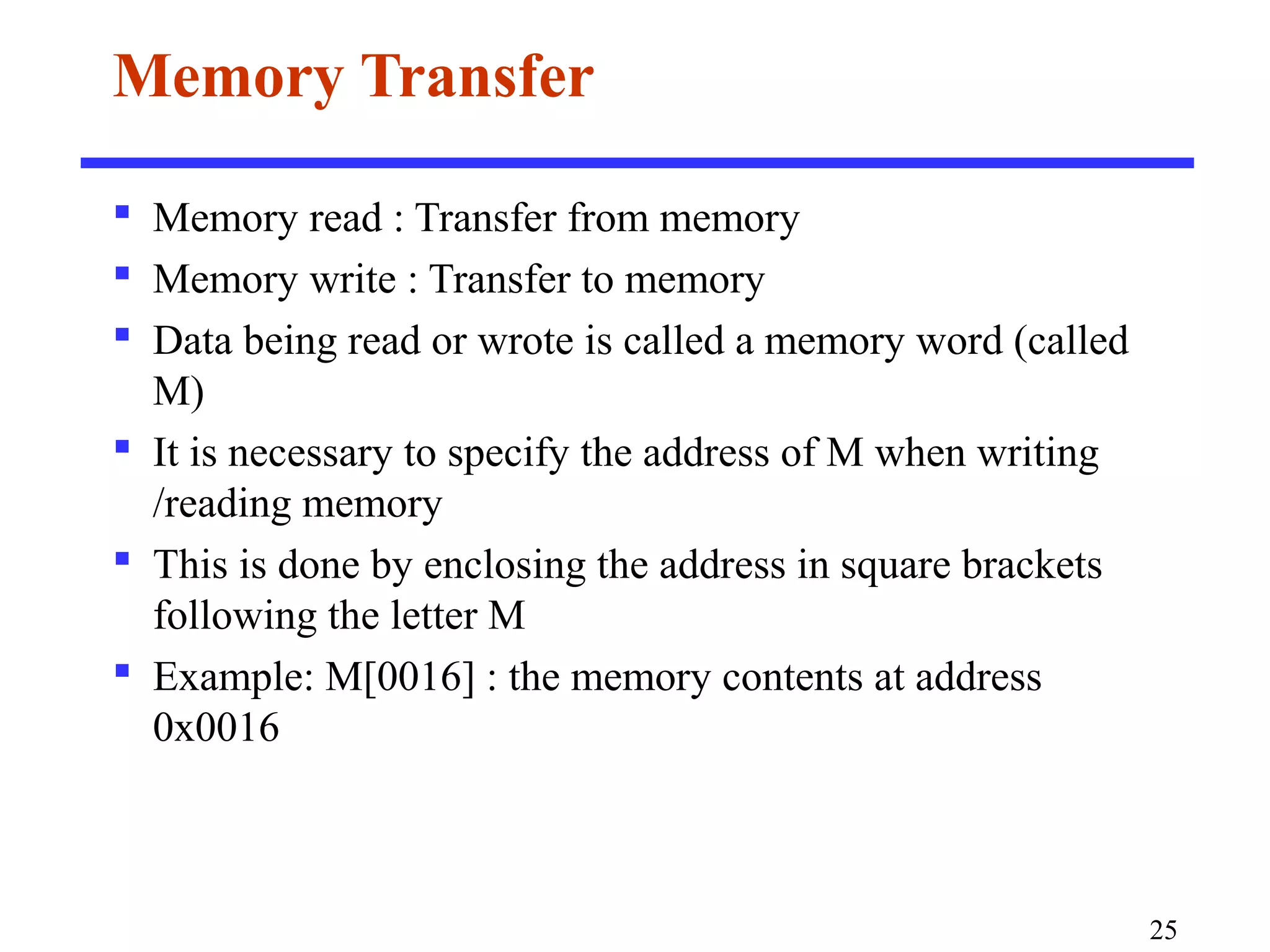 Memory Transfer
 Memory read : Transfer from memory
 Memory write : Transfer to memory
 Data being read or wrote is called a memory word (called
M)
 It is necessary to specify the address of M when writing
/reading memory
 This is done by enclosing the address in square brackets
following the letter M
 Example: M[0016] : the memory contents at address
0x0016
25
 