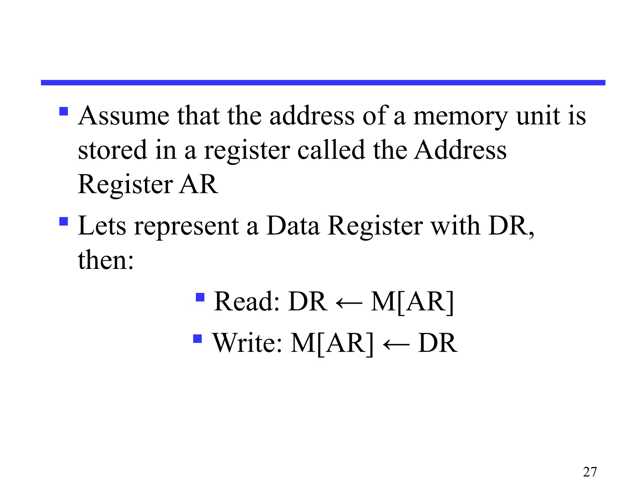  Assume that the address of a memory unit is
stored in a register called the Address
Register AR
 Lets represent a Data Register with DR,
then:
 Read: DR ← M[AR]
 Write: M[AR] ← DR
27
 