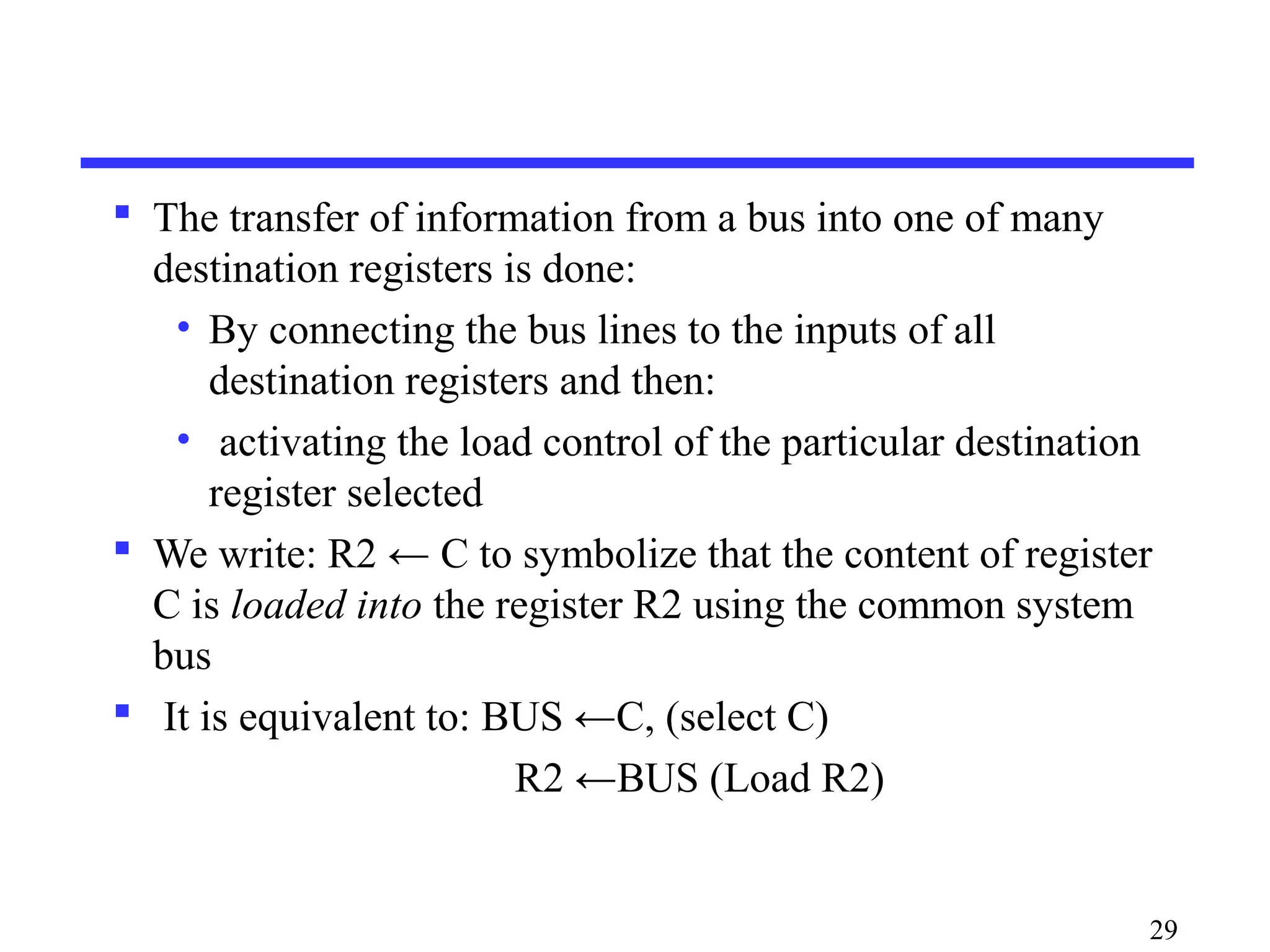  The transfer of information from a bus into one of many
destination registers is done:
• By connecting the bus lines to the inputs of all
destination registers and then:
• activating the load control of the particular destination
register selected
 We write: R2 ← C to symbolize that the content of register
C is loaded into the register R2 using the common system
bus
 It is equivalent to: BUS ←C, (select C)
R2 ←BUS (Load R2)
29
 