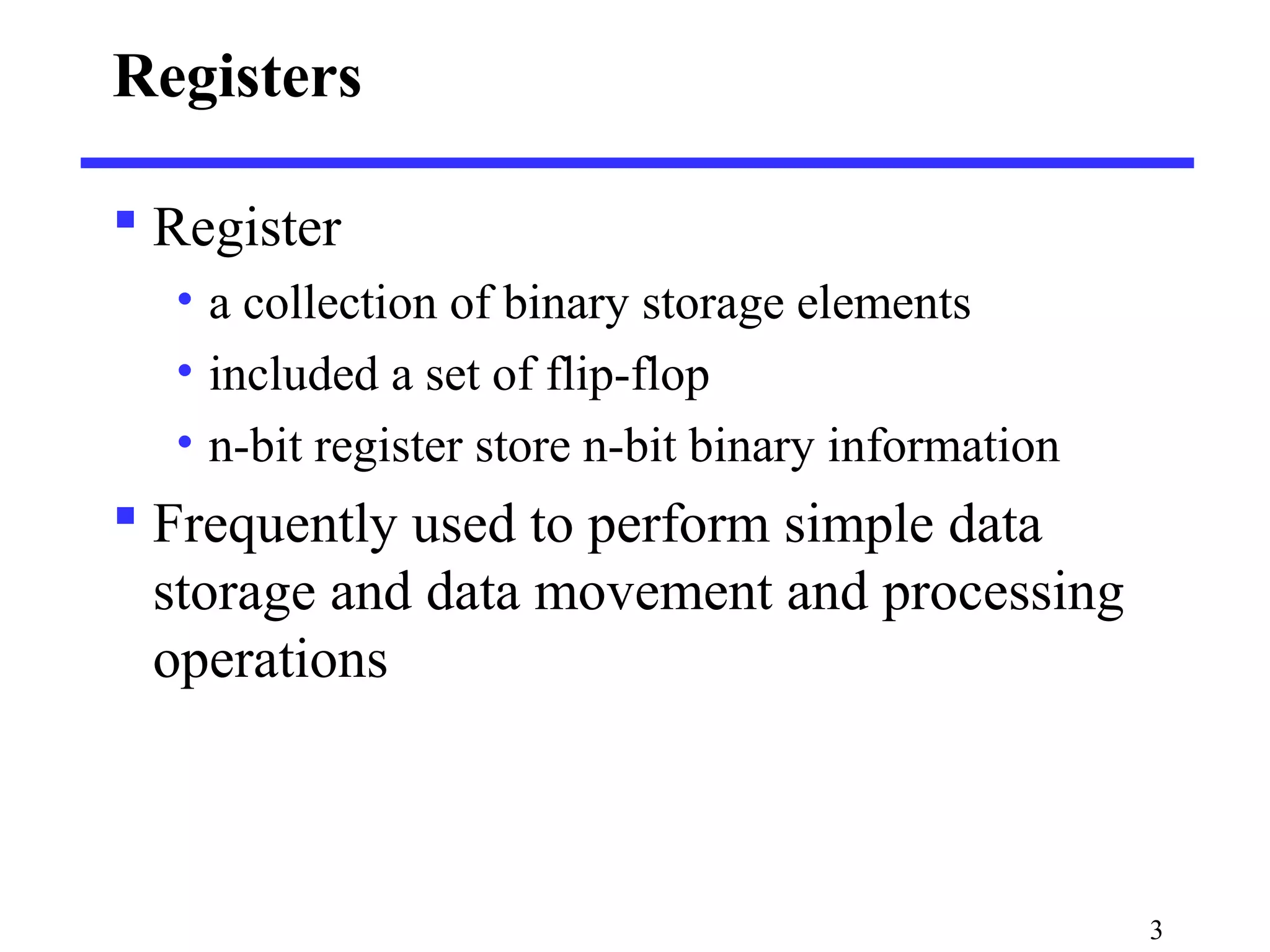 3
Registers
 Register
• a collection of binary storage elements
• included a set of flip-flop
• n-bit register store n-bit binary information
 Frequently used to perform simple data
storage and data movement and processing
operations
 