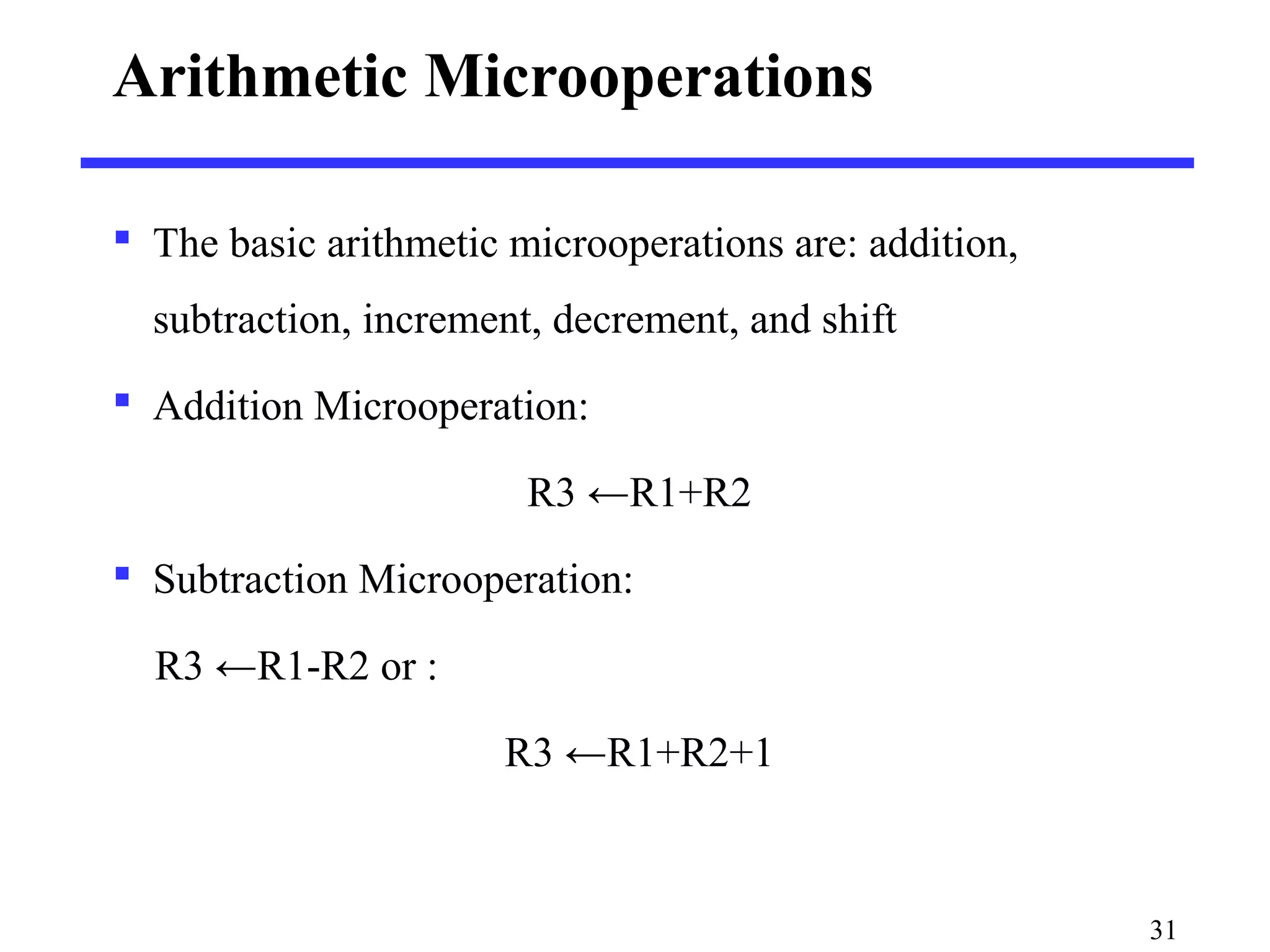 Arithmetic Microoperations
 The basic arithmetic microoperations are: addition,
subtraction, increment, decrement, and shift
 Addition Microoperation:
R3 ←R1+R2
 Subtraction Microoperation:
R3 ←R1-R2 or :
R3 ←R1+R2+1
31
 