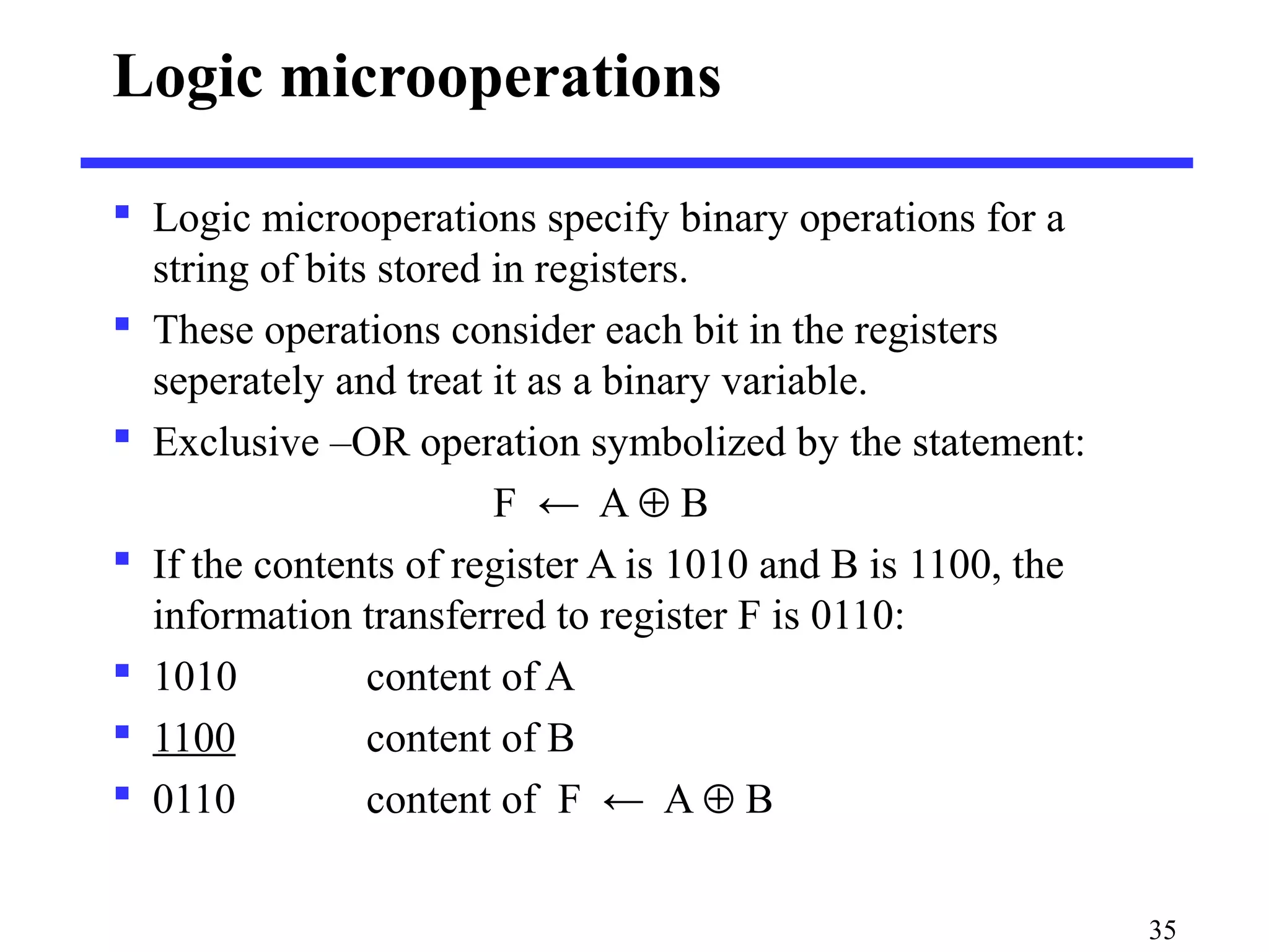 Logic microoperations
 Logic microoperations specify binary operations for a
string of bits stored in registers.
 These operations consider each bit in the registers
seperately and treat it as a binary variable.
 Exclusive –OR operation symbolized by the statement:
F ← A ⊕ B
 If the contents of register A is 1010 and B is 1100, the
information transferred to register F is 0110:
 1010 content of A
 1100 content of B
 0110 content of F ← A ⊕ B
35
 