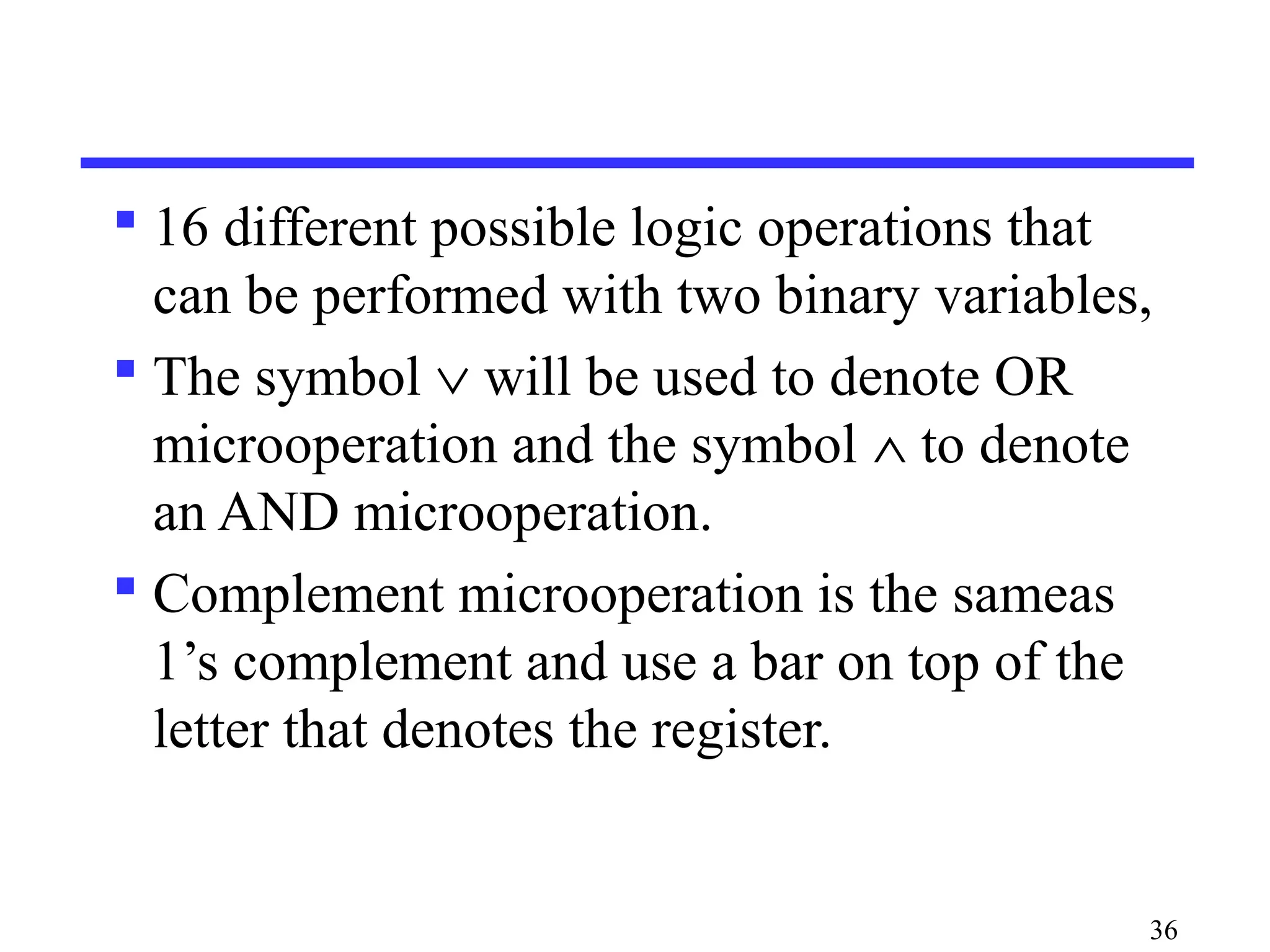  16 different possible logic operations that
can be performed with two binary variables,
 The symbol ∨ will be used to denote OR
microoperation and the symbol ∧ to denote
an AND microoperation.
 Complement microoperation is the sameas
1’s complement and use a bar on top of the
letter that denotes the register.
36
 