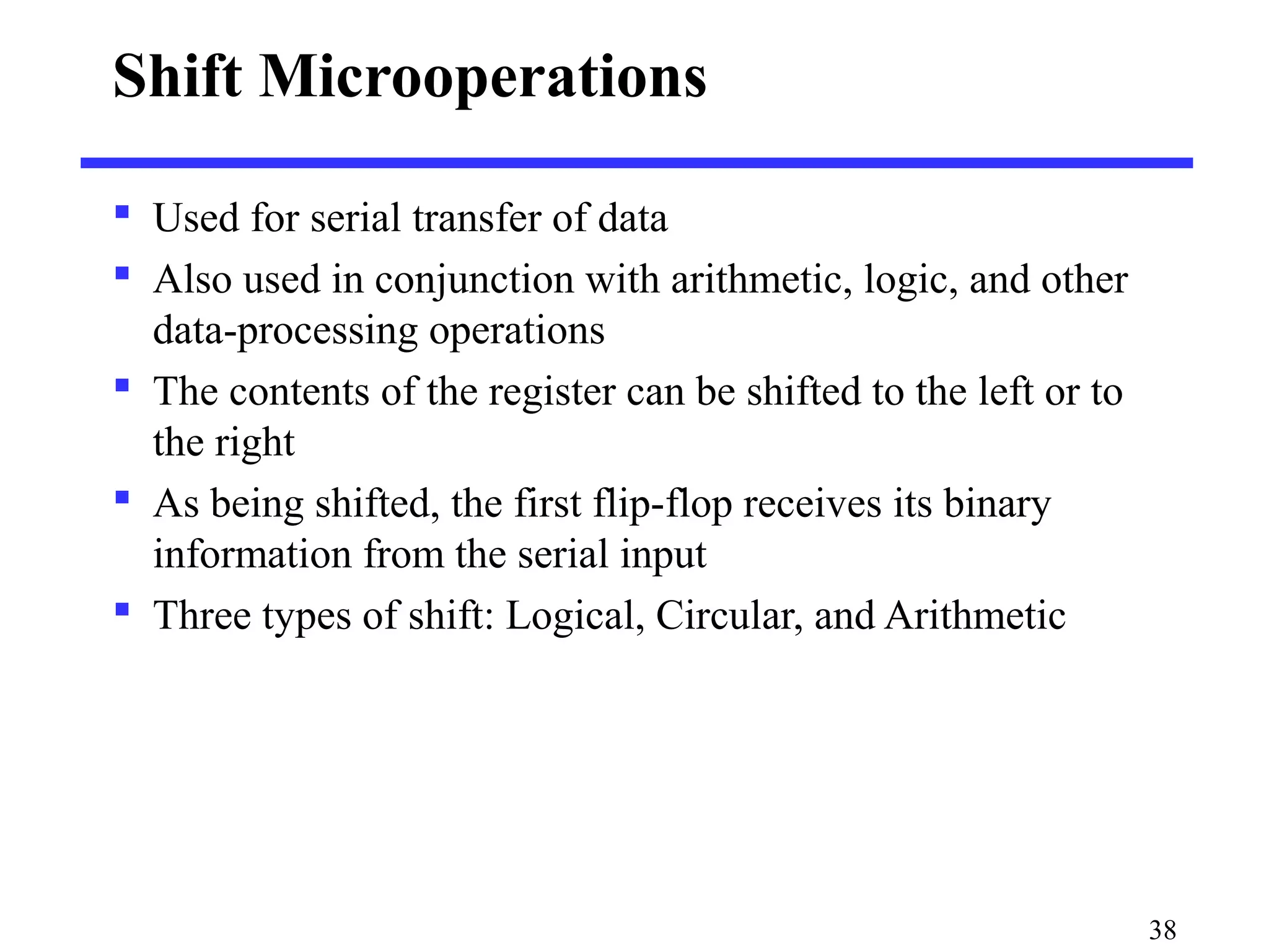 Shift Microoperations
 Used for serial transfer of data
 Also used in conjunction with arithmetic, logic, and other
data-processing operations
 The contents of the register can be shifted to the left or to
the right
 As being shifted, the first flip-flop receives its binary
information from the serial input
 Three types of shift: Logical, Circular, and Arithmetic
38
 