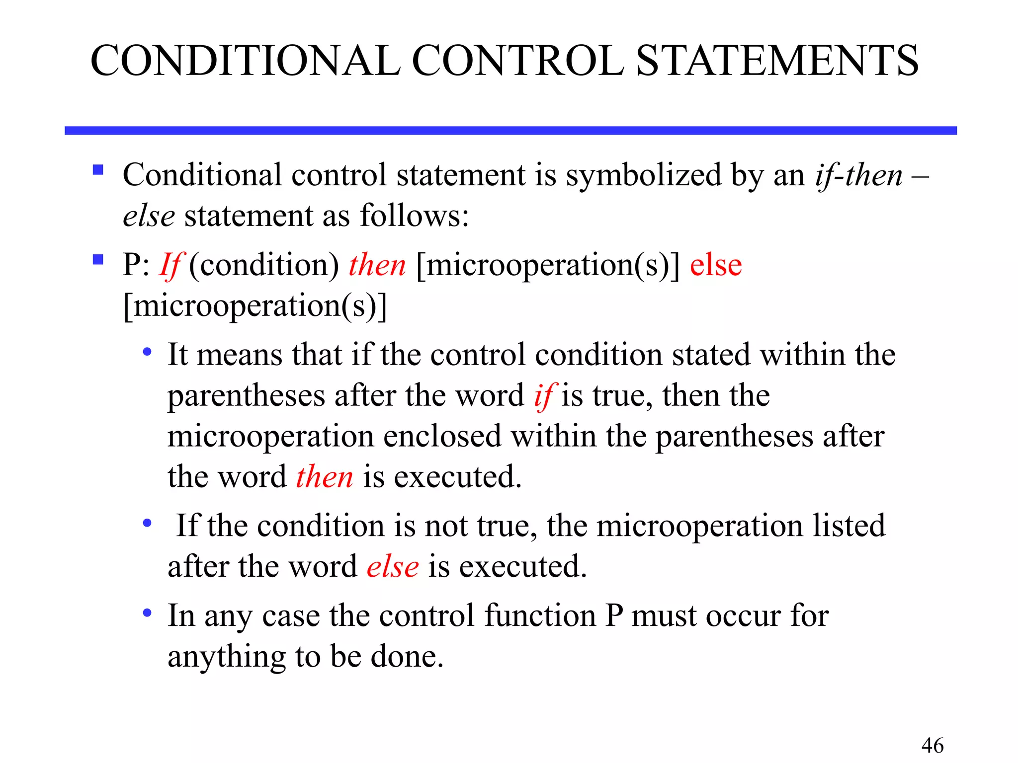 CONDITIONAL CONTROL STATEMENTS
 Conditional control statement is symbolized by an if-then –
else statement as follows:
 P: If (condition) then [microoperation(s)] else
[microoperation(s)]
• It means that if the control condition stated within the
parentheses after the word if is true, then the
microoperation enclosed within the parentheses after
the word then is executed.
• If the condition is not true, the microoperation listed
after the word else is executed.
• In any case the control function P must occur for
anything to be done.
46
 