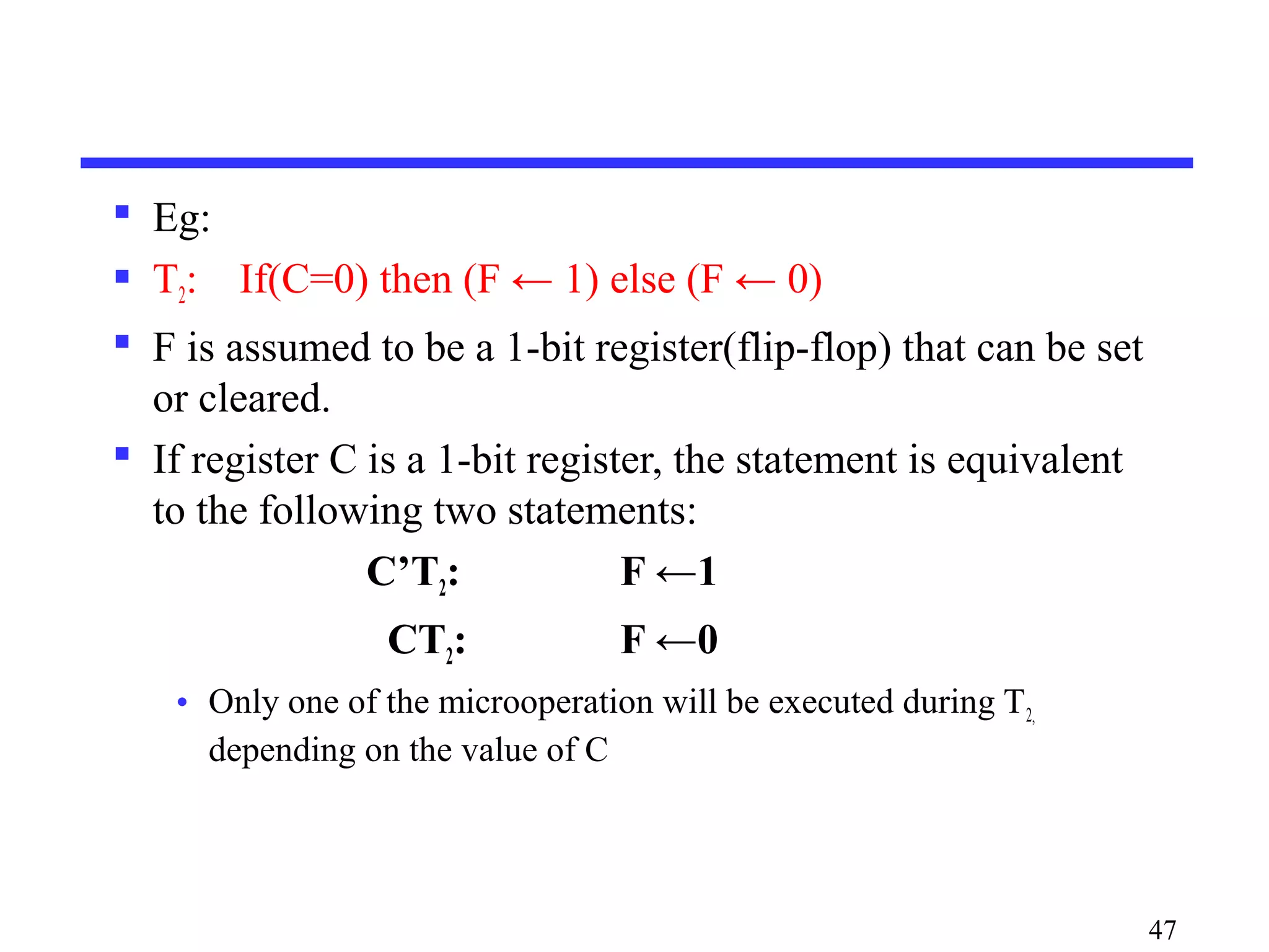  Eg:
 T2: If(C=0) then (F ← 1) else (F ← 0)
 F is assumed to be a 1-bit register(flip-flop) that can be set
or cleared.
 If register C is a 1-bit register, the statement is equivalent
to the following two statements:
C’T2: F ←1
CT2: F ←0
• Only one of the microoperation will be executed during T2,
depending on the value of C
47
 