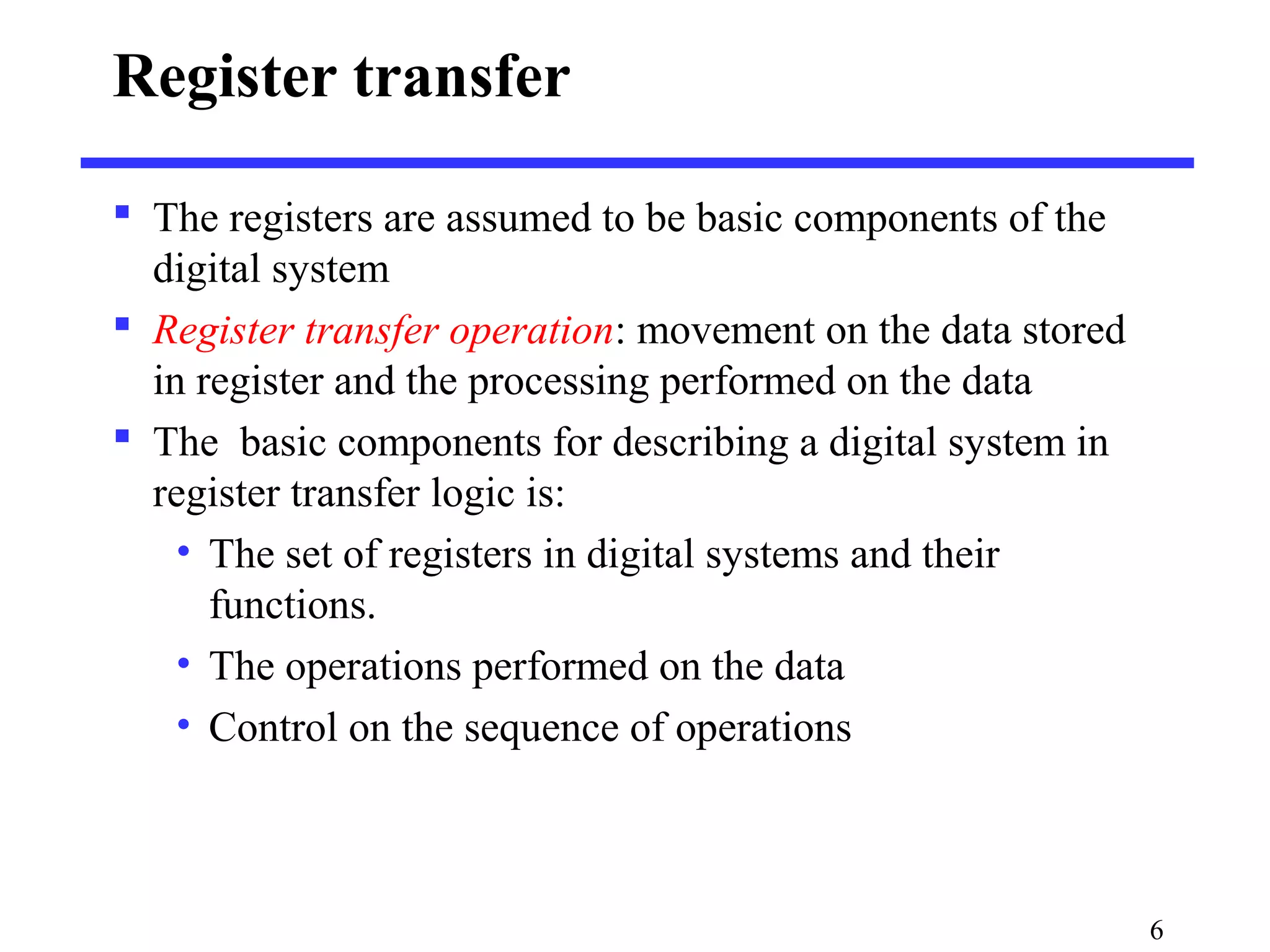 6
Register transfer
 The registers are assumed to be basic components of the
digital system
 Register transfer operation: movement on the data stored
in register and the processing performed on the data
 The basic components for describing a digital system in
register transfer logic is:
• The set of registers in digital systems and their
functions.
• The operations performed on the data
• Control on the sequence of operations
 