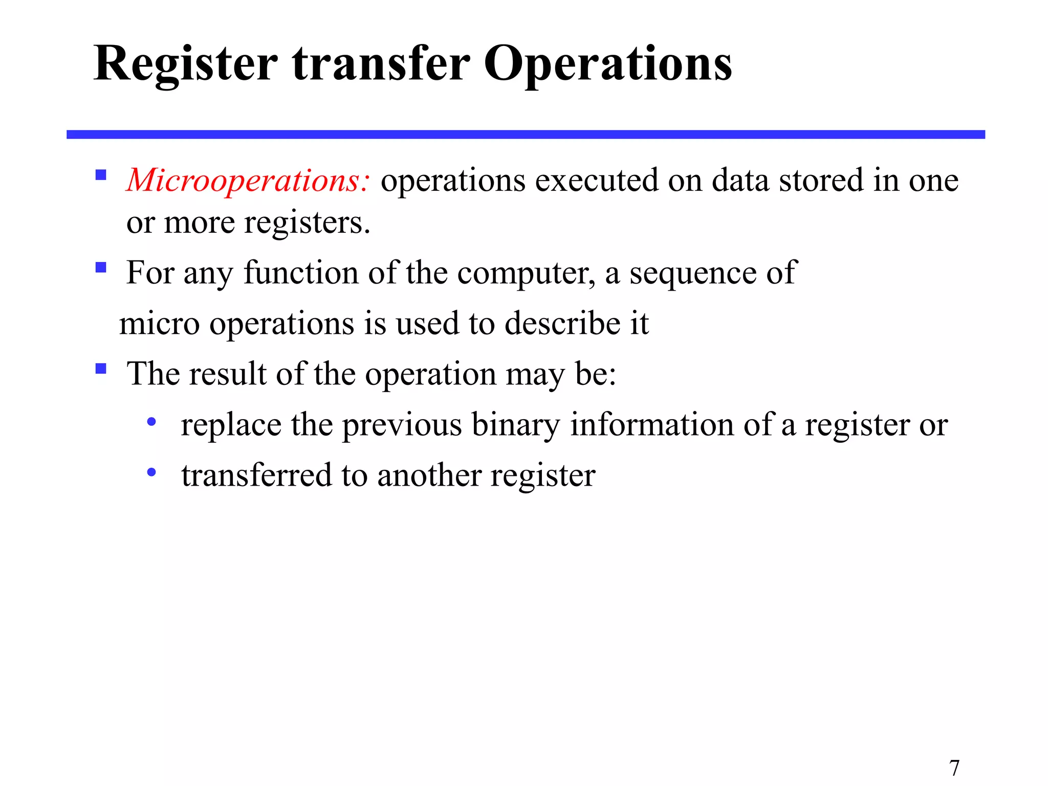 Register transfer Operations
 Microoperations: operations executed on data stored in one
or more registers.
 For any function of the computer, a sequence of
micro operations is used to describe it
 The result of the operation may be:
• replace the previous binary information of a register or
• transferred to another register
7
 